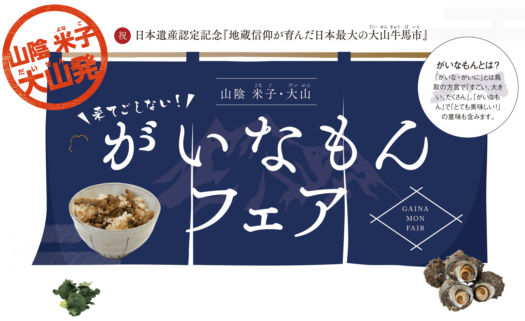 山陰 米子大山発 祝日本遺産認定記念｢地蔵信仰が育んだ日本最大の大山牛馬市｣来てごしない! がいなもんフェア がいなもんとは? ｢がいな・がいに｣とは鳥取の方言で｢すごい、大きい、たくさん｣。｢がいなもん｣で｢とても美味しい!｣の意味も含みます。2017.1.21(土)-1.29(日)