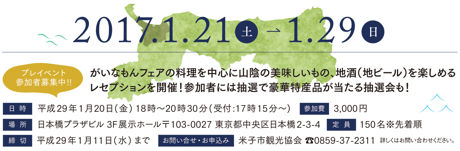 プレイベント参加者募集中! がいなもんフェアの料理を中心に山陰の美味しいもの、地酒(地ビール)を楽しめるレセプションを開催!参加者には抽選で豪華特産品が当たる抽選会も! 日時 平成29年1月20日(金) 18時〜20時30分(受付:17時15分〜) 参加費3,000円 場所 日本橋プラザビル 3F展示ホール〒103-0027 東京都中央区日本橋2-3-4 定員 150名※先着順 締切 平成29年1月11日(水) まで お問い合せ・お申込み 米子市観光協会 0859-37-2311 詳しくはお問い合わせください。