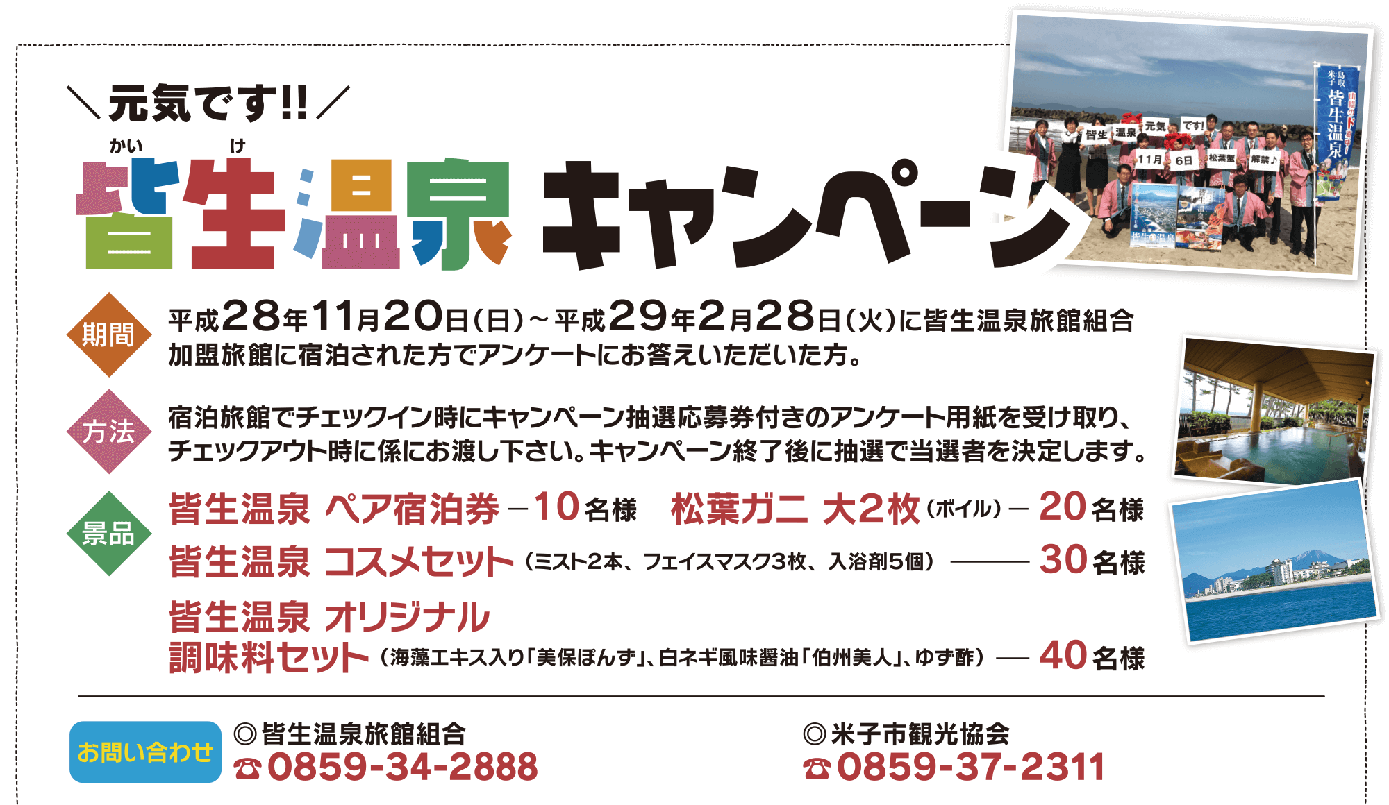 元気です!! 皆生温泉キャンペーン 平成28年11月20日(日)-平成29年2月28日(火)に皆生温泉旅館組合加盟旅館に宿泊された方でアンケートにお答えいただいた方。宿泊旅館でチェックイン時にキャンペーン抽選応募券付きのアンケート用紙を受け取り、チェックアウト時に係にお渡し下さい。キャンペーン終了後に抽選で当選者を決定します。皆生温泉ペア宿泊券10名様 松葉ガニ 大2枚(ボイル)20名様 皆生温泉コスメセット30名様 皆生温泉オリジナル調味料セット40名様 お問い合わせ 皆生温泉旅館組合 0859-34-2888 米子市観光協会 0859-37-2311